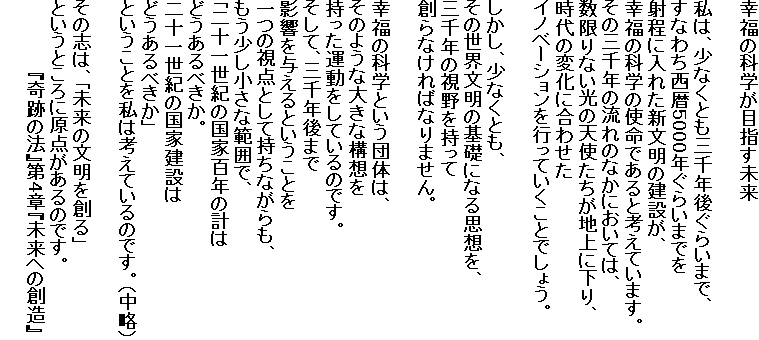 幸福の科学が目指す未来

私は、少なくとも三千年後ぐらいまで、
すなわち西暦5000年ぐらいまでを
射程に入れた新文明の建設が、
幸福の科学の使命であると考えています。
その三千年の流れのなかにおいては、
数限りない光の天使たちが地上に下り、
時代の変化に合わせた
イノベーションを行っていくことでしょう。

しかし、少なくとも、
その世界文明の基礎になる思想を、
三千年の視野を持って
創らなければなりません。

幸福の科学という団体は、
そのような大きな構想を
持った運動をしているのです。
そして、三千年後まで
影響を与えるということを
一つの視点として持ちながらも、
もう少し小さな範囲で、
「二十一世紀の国家百年の計は
どうあるべきか。
二十一世紀の国家建設は
どうあるべきか」
ということを私は考えているのです。（中略）

その志は、「未来の文明を創る」
というところに原点があるのです。
　　　　　　『奇跡の法』第4章『未来への創造』
