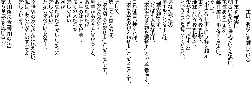 　　　主は、あなたを愛している

未来を確実に
明るいものへと進めていくために、
勇気ある一歩を、
毎日毎日、歩んでください。
そして、
「小さな日本という枠を超え、
東洋という枠を超え、
地球という枠を超えて、
愛がすべてを一つにする」
ということを信じてください。

あなたがたの
手エル・カンターレは、
「愛の神」です。
いちばん大切なのは、
「汝の主なる神を愛せよ」という言葉です。

これは言い換えれば、
「汝らの愛の神を信ぜよ」ということです。

そして、
第二に大事なのは、
「汝の隣人を愛せよ」ということです。
「あなたがたに
利害があろうとなかろうと、
あなたがたが
人生の途上で出会う
多くの人たちを
愛しなさい
神が
あなたがたを愛したように
愛しなさい」
と私は述べているのです。

全世界のみなさんに伝えたい。
私は、あなたがたのすべてを、
愛しています。

大川隆法著『青銅の法』
第５章「愛を広げる力」