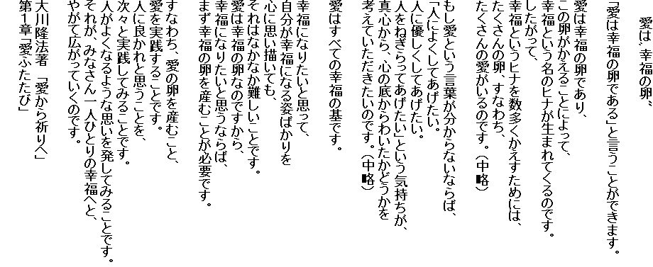 　　　愛は゛幸福の卵"

「愛は幸福の卵である」と言うことができます。

愛は幸福の卵であり、
この卵がかえることによって、
幸福という名のヒナが生まれてくるのです。
したがって、
幸福というヒナを数多くかえすためには、
たくさんの卵、すなわち、
たくさんの愛がいるのです。（中略）

もし愛という言葉が分からないならば、
「人によくしてあげたい。
人に優しくしてあげたい。
人をねぎらってあげたい」という気持ちが、
真心から、心の底からわいたかどうかを
考えていただきたいのです。（中略）

愛はすべての幸福の基です。

幸福になりたいと思って、
自分が幸福になる姿ばかりを
心に思い描いても、
それはなかなか難しいことです。
愛は幸福の卵なのですから、
幸福になりたいと思うならば、
まず幸福の卵を産むことが必要です。

すなわち、愛の卵を産むこと、
愛を実践することです。
人に良かれと思うことを、
次々と実践してみることです。
人がよくなるような思いを発してみることです。
それが、みなさん一人ひとりの幸福へと、
やがて広がっていくのです。

大川隆法著　「愛から祈りへ」
第１章「愛ふたたび」
