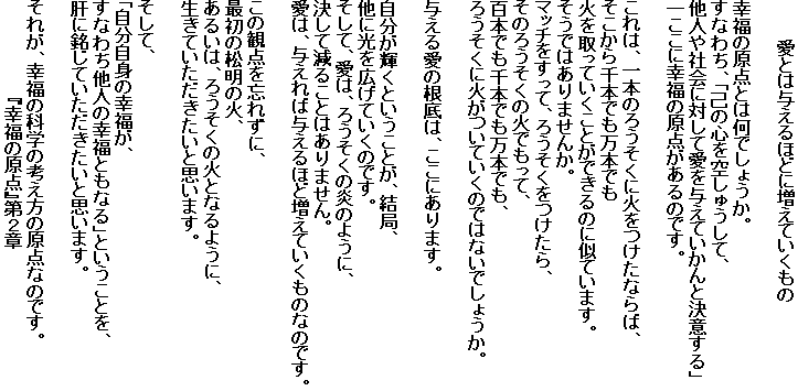 　　　愛とは与えるほどに増えていくもの

幸福の原点とは何でしょうか。
すなわち、「己の心を空しゅうして、
他人や社会に対して愛を与えていかんと決意する」
―ここに幸福の原点があるのです。

これは、一本のろうそくに火をつけたならば、
そこから千本でも万本でも
火を取っていくことができるのに似ています。
そうではありませんか。
マッチをすって、ろうそくをつけたら、
そのろうそくの火でもって、
百本でも千本でも万本でも、
ろうそくに火がついていくのではないでしょうか。

与える愛の根底は、ここにあります。

自分が輝くということが、結局、
他に光を広げていくのです。
そして、愛は、ろうそくの炎のように、
決して減ることはありません。
愛は、与えれば与えるほど増えていくものなのです。

この観点を忘れずに、
最初の松明の火、
あるいは、ろうそくの火となるように、
生きていただきたいと思います。

そして、
「自分自身の幸福が、
すなわち他人の幸福ともなる」ということを、
肝に銘じていただきたいと思います。

それが、幸福の科学の考え方の原点なのです。
　　　　　　　　『幸福の原点』第２章